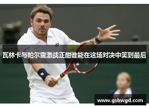 瓦林卡与帕尔雷激战正酣谁能在这场对决中笑到最后